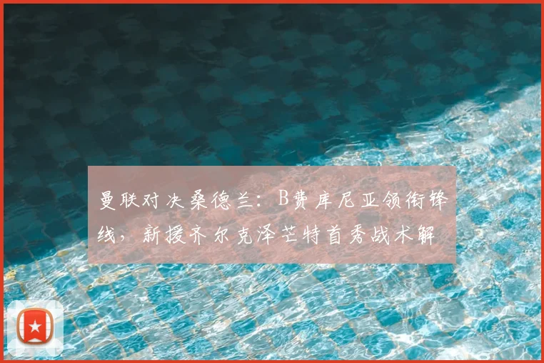 曼联对决桑德兰：B费库尼亚领衔锋线，新援齐尔克泽芒特首秀战术解析与看点前瞻