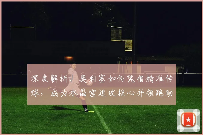 深度解析：奥利塞如何凭借精准传球，成为水晶宫进攻核心并领跑助攻榜