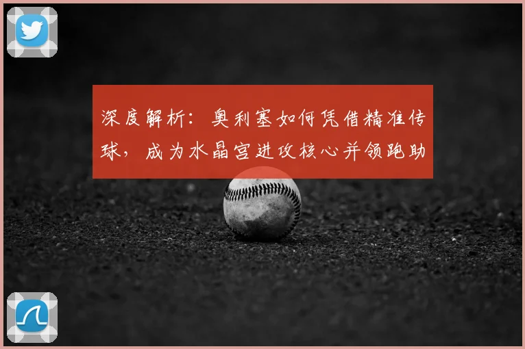 深度解析：奥利塞如何凭借精准传球，成为水晶宫进攻核心并领跑助攻榜
