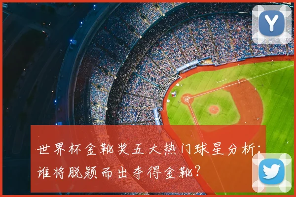 世界杯金靴奖五大热门球星分析：谁将脱颖而出夺得金靴？