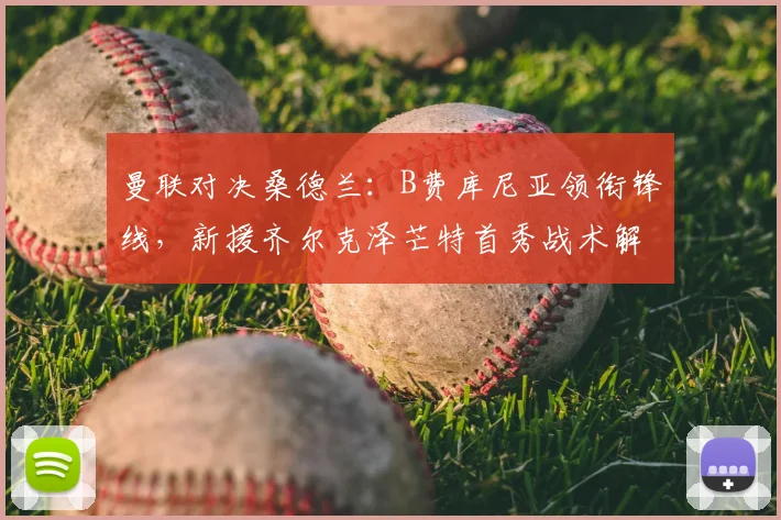曼联对决桑德兰：B费库尼亚领衔锋线，新援齐尔克泽芒特首秀战术解析与看点前瞻