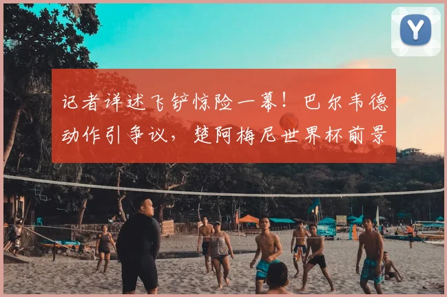 记者详述飞铲惊险一幕！巴尔韦德动作引争议，楚阿梅尼世界杯前景蒙尘？